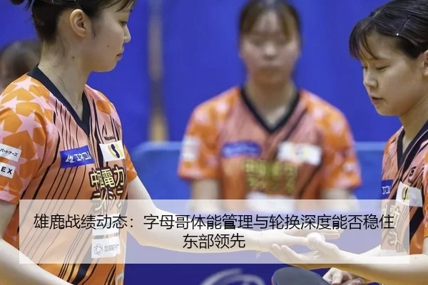 雄鹿战绩动态：字母哥体能管理与轮换深度能否稳住东部领先